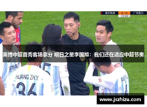 英博中超首秀客场拿分 明日之星李国旭：我们还在适应中超节奏