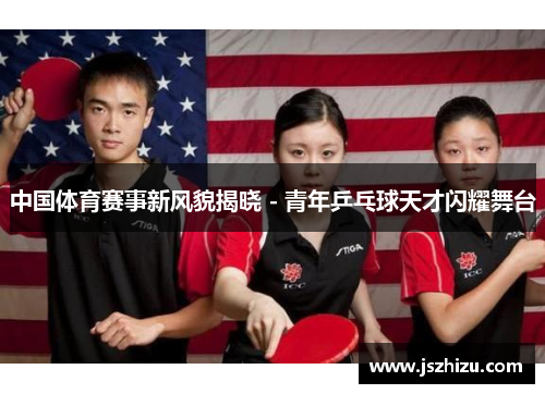 中国体育赛事新风貌揭晓 - 青年乒乓球天才闪耀舞台