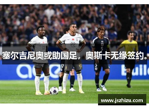 塞尔吉尼奥或助国足，奥斯卡无缘签约。