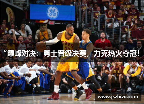 “巅峰对决：勇士晋级决赛，力克热火夺冠！”